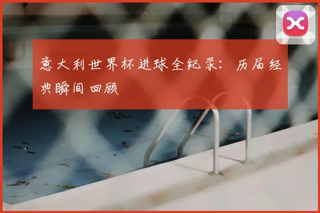 意大利世界杯进球全纪录：历届经典瞬间回顾